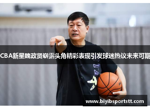 CBA新星魏政贤崭露头角精彩表现引发球迷热议未来可期